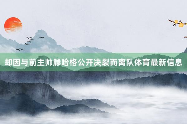 却因与前主帅滕哈格公开决裂而离队体育最新信息