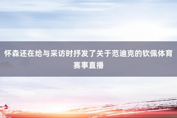 怀森还在给与采访时抒发了关于范迪克的钦佩体育赛事直播