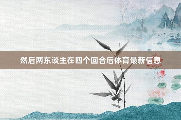 然后两东谈主在四个回合后体育最新信息