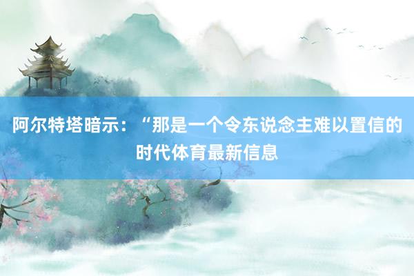 阿尔特塔暗示：“那是一个令东说念主难以置信的时代体育最新信息