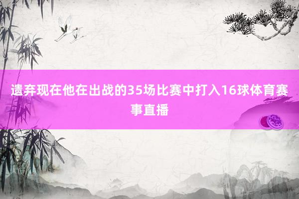 遗弃现在他在出战的35场比赛中打入16球体育赛事直播