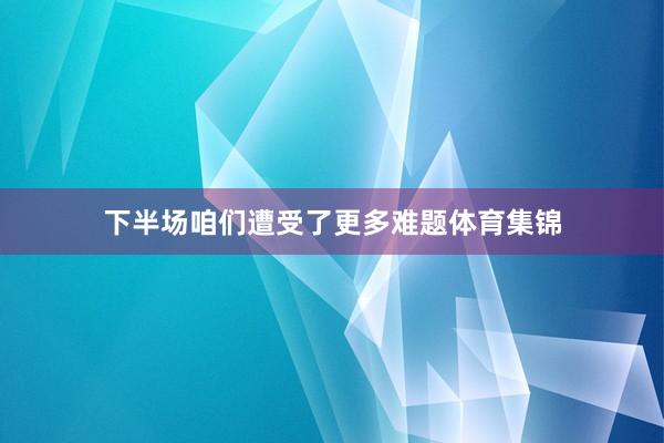 下半场咱们遭受了更多难题体育集锦