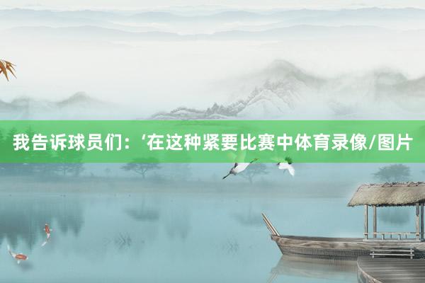 我告诉球员们：‘在这种紧要比赛中体育录像/图片