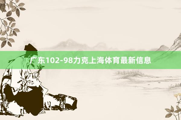 广东102-98力克上海体育最新信息