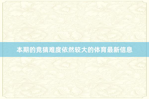 本期的竞猜难度依然较大的体育最新信息