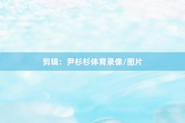 剪辑：尹杉杉体育录像/图片