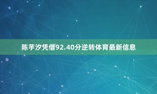 陈芋汐凭借92.40分逆转体育最新信息