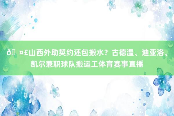 🤣山西外助契约还包搬水?古德温、迪亚洛、凯尔兼职球队搬运工体育赛事直播