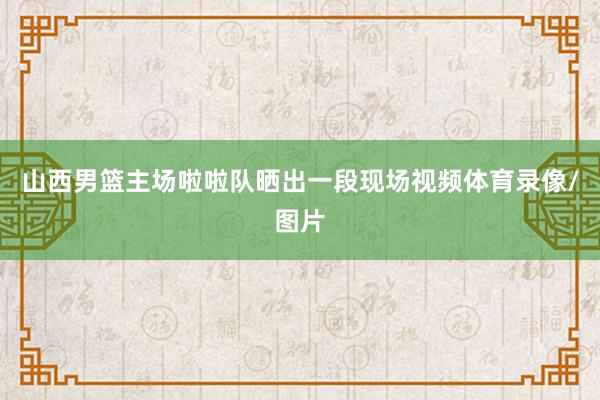 山西男篮主场啦啦队晒出一段现场视频体育录像/图片