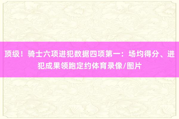 顶级！骑士六项进犯数据四项第一：场均得分、进犯成果领跑定约体育录像/图片
