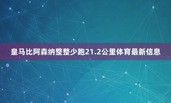 皇马比阿森纳整整少跑21.2公里体育最新信息