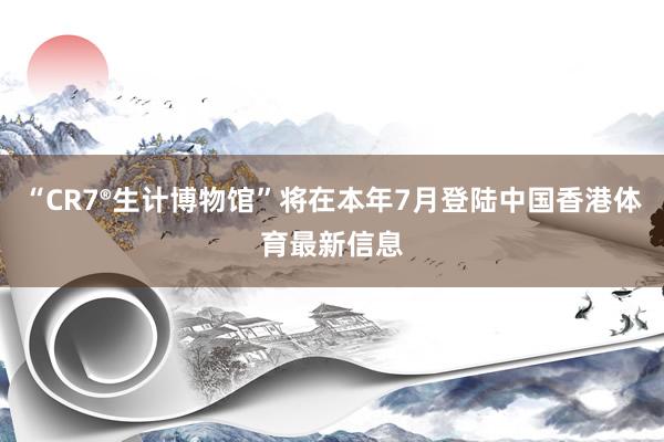 “CR7®生计博物馆”将在本年7月登陆中国香港体育最新信息