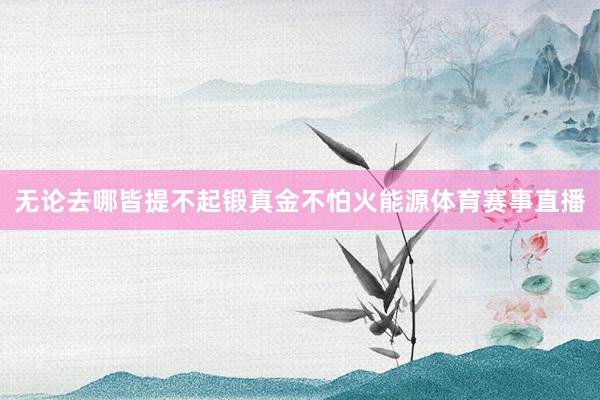 无论去哪皆提不起锻真金不怕火能源体育赛事直播