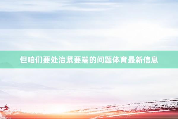 但咱们要处治紧要端的问题体育最新信息