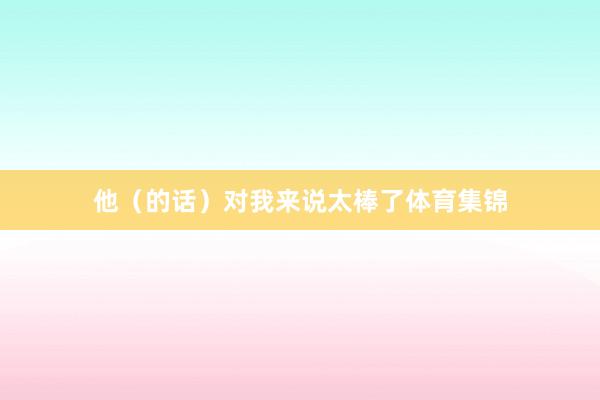 他（的话）对我来说太棒了体育集锦
