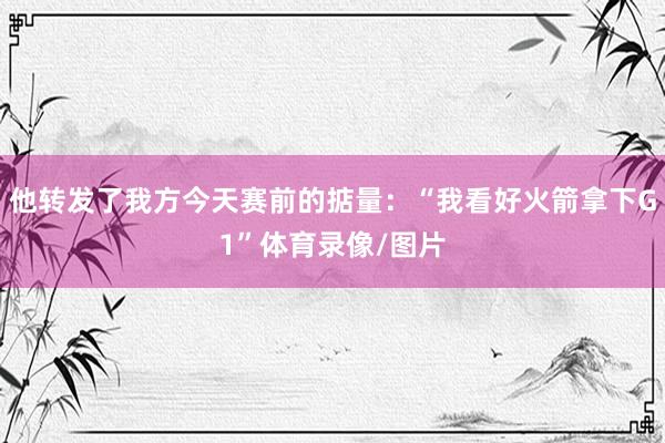 他转发了我方今天赛前的掂量：“我看好火箭拿下G1”体育录像/图片