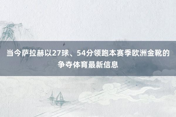 当今萨拉赫以27球、54分领跑本赛季欧洲金靴的争夺体育最新信息