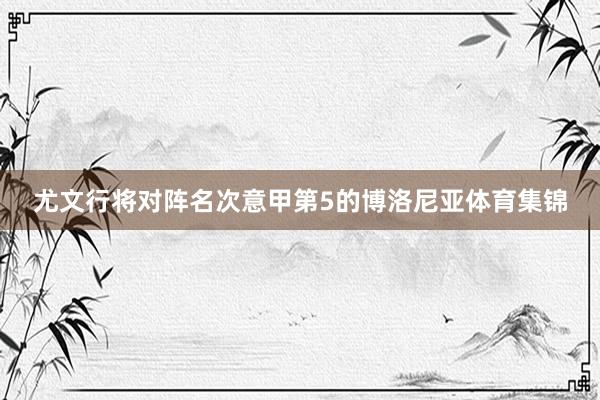 尤文行将对阵名次意甲第5的博洛尼亚体育集锦