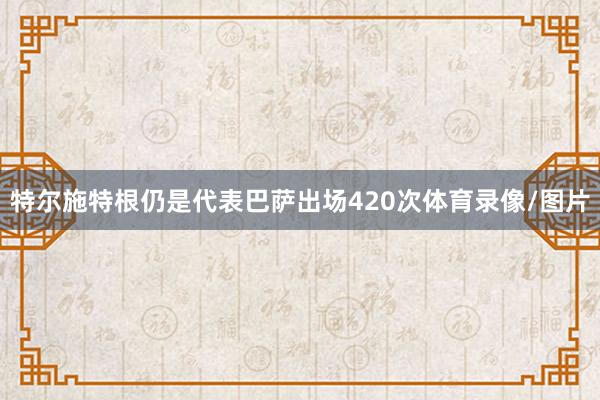 特尔施特根仍是代表巴萨出场420次体育录像/图片