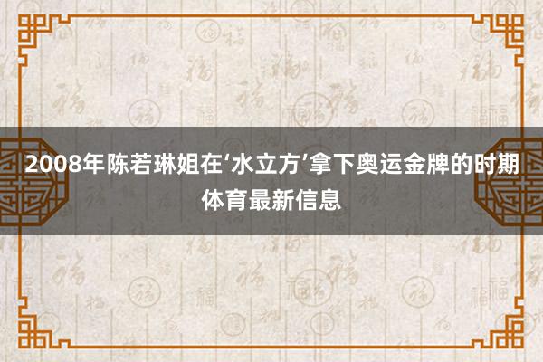 2008年陈若琳姐在‘水立方’拿下奥运金牌的时期体育最新信息