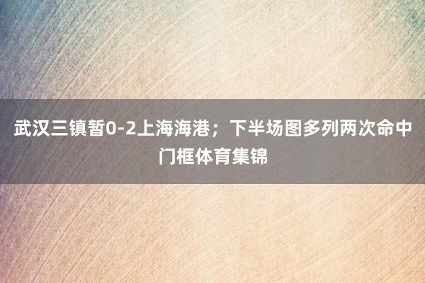 武汉三镇暂0-2上海海港；下半场图多列两次命中门框体育集锦