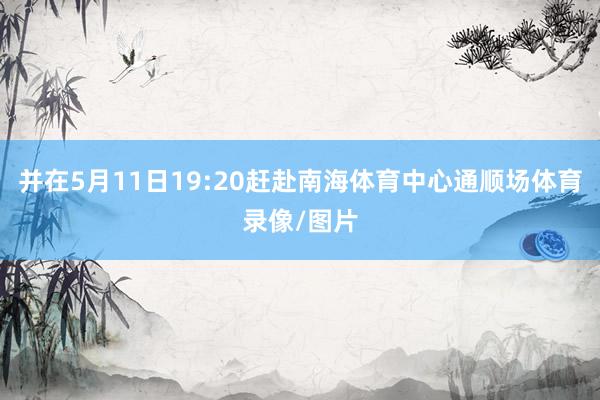 并在5月11日19:20赶赴南海体育中心通顺场体育录像/图片