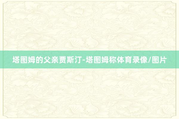 塔图姆的父亲贾斯汀-塔图姆称体育录像/图片