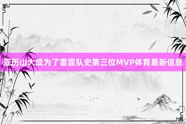 亚历山大成为了雷霆队史第三位MVP体育最新信息