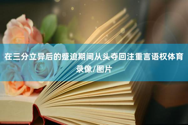 在三分立异后的蹙迫期间从头夺回注重言语权体育录像/图片