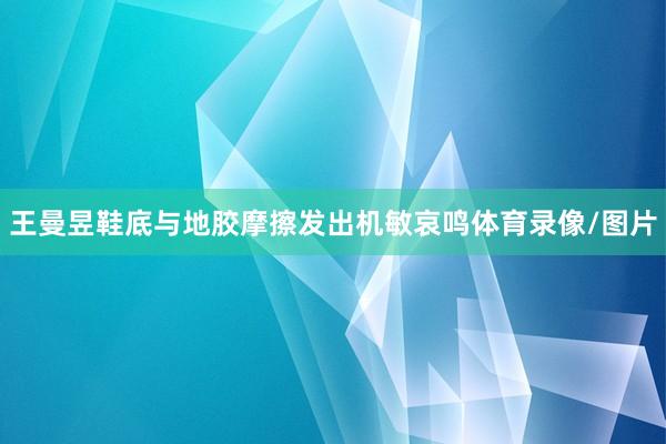 王曼昱鞋底与地胶摩擦发出机敏哀鸣体育录像/图片