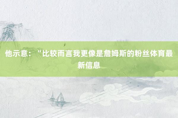 他示意:“比较而言我更像是詹姆斯的粉丝体育最新信息
