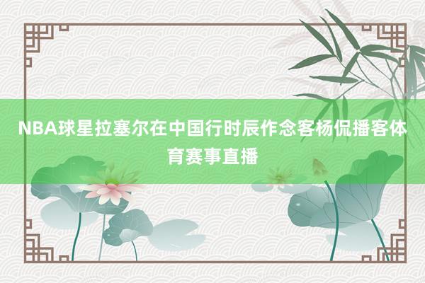 NBA球星拉塞尔在中国行时辰作念客杨侃播客体育赛事直播