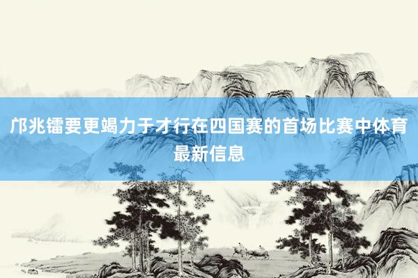 邝兆镭要更竭力于才行在四国赛的首场比赛中体育最新信息