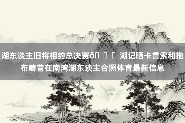 湖东谈主旧将相约总决赛👀湖记晒卡鲁索和拖布畴昔在南湾湖东谈主合照体育最新信息