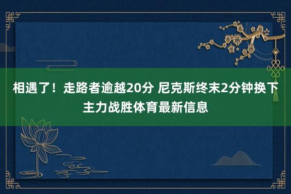 相遇了！走路者逾越20分 尼克斯终末2分钟换下主力战胜体育最新信息