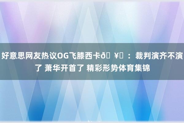好意思网友热议OG飞膝西卡🥚：裁判演齐不演了 萧华开首了 精彩形势体育集锦