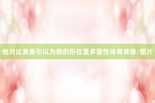 他对比赛最引以为傲的所在是多面性体育录像/图片