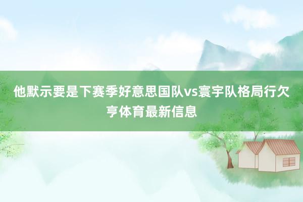 他默示要是下赛季好意思国队vs寰宇队格局行欠亨体育最新信息