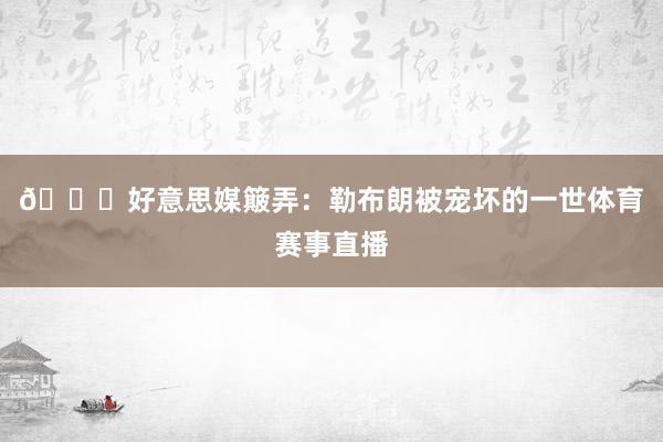 😂好意思媒簸弄：勒布朗被宠坏的一世体育赛事直播
