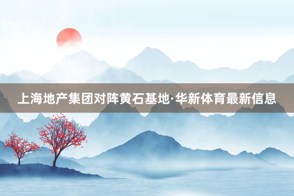 上海地产集团对阵黄石基地·华新体育最新信息