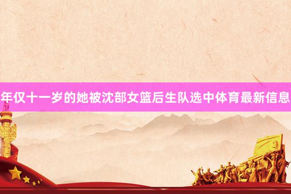年仅十一岁的她被沈部女篮后生队选中体育最新信息
