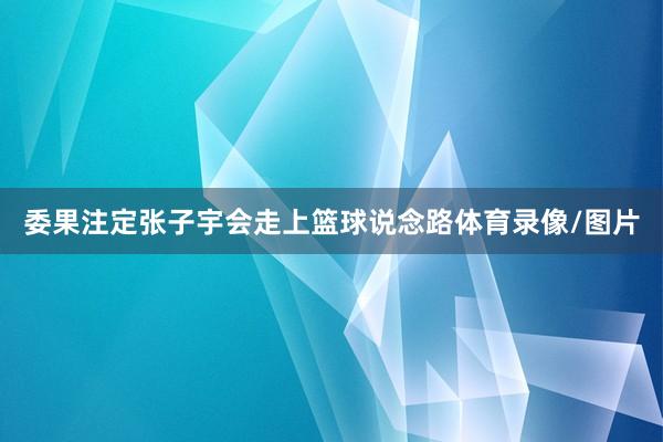 委果注定张子宇会走上篮球说念路体育录像/图片