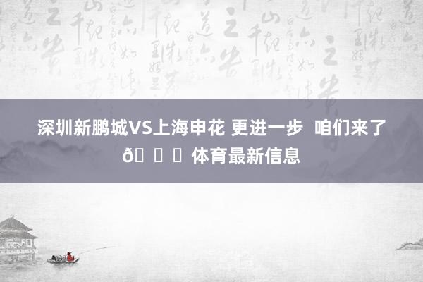 深圳新鹏城VS上海申花 更进一步  咱们来了👊体育最新信息