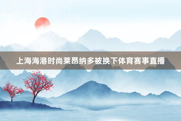 上海海港时尚莱昂纳多被换下体育赛事直播