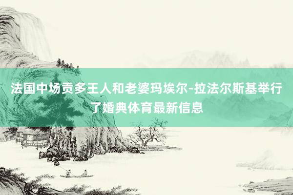 法国中场贡多王人和老婆玛埃尔-拉法尔斯基举行了婚典体育最新信息