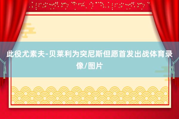 此役尤素夫-贝莱利为突尼斯但愿首发出战体育录像/图片