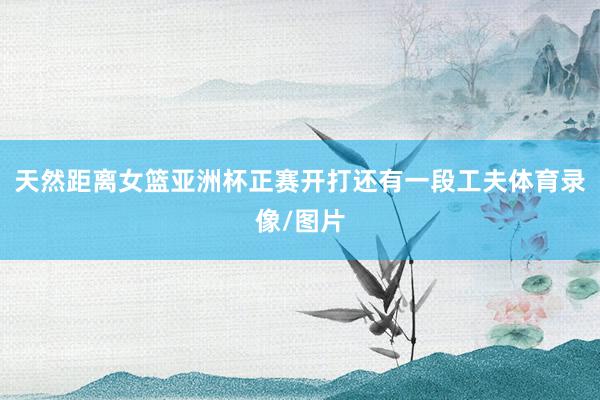 天然距离女篮亚洲杯正赛开打还有一段工夫体育录像/图片