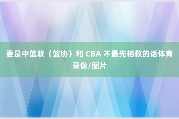 要是中篮联(篮协)和 CBA 不最先相救的话体育录像/图片
