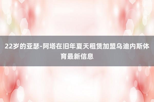 22岁的亚瑟-阿塔在旧年夏天租赁加盟乌迪内斯体育最新信息