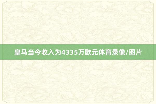 皇马当今收入为4335万欧元体育录像/图片